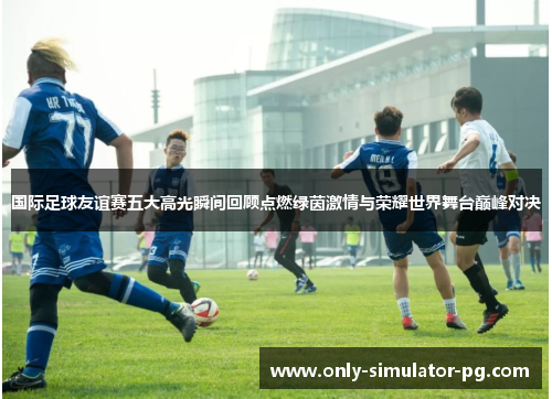 国际足球友谊赛五大高光瞬间回顾点燃绿茵激情与荣耀世界舞台巅峰对决
