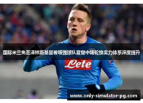 国际米兰免签泽林斯基显著增强球队夏窗中场轮换实力体系深度提升 国际米兰免签泽林斯基显著增强球队夏窗中场轮换实力体系深度提升