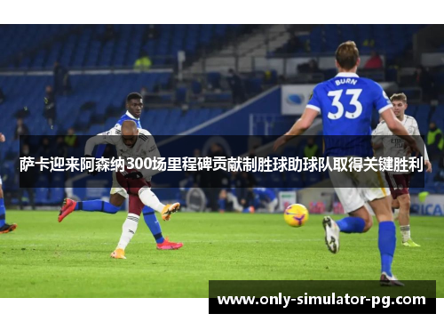 萨卡迎来阿森纳300场里程碑贡献制胜球助球队取得关键胜利
